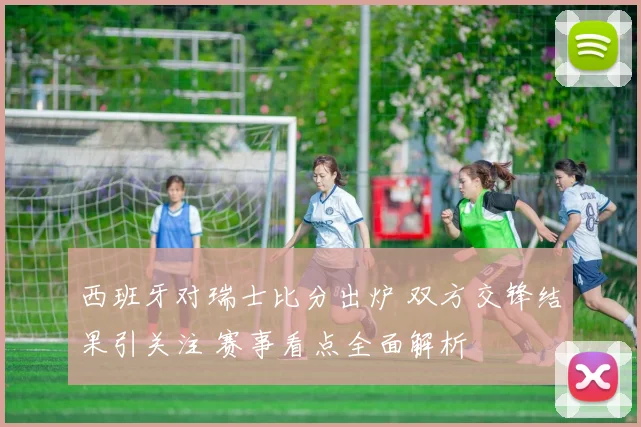 西班牙对瑞士比分出炉 双方交锋结果引关注 赛事看点全面解析