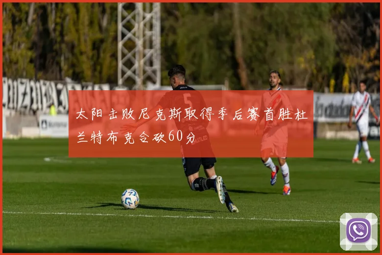 太阳击败尼克斯取得季后赛首胜杜兰特布克合砍60分