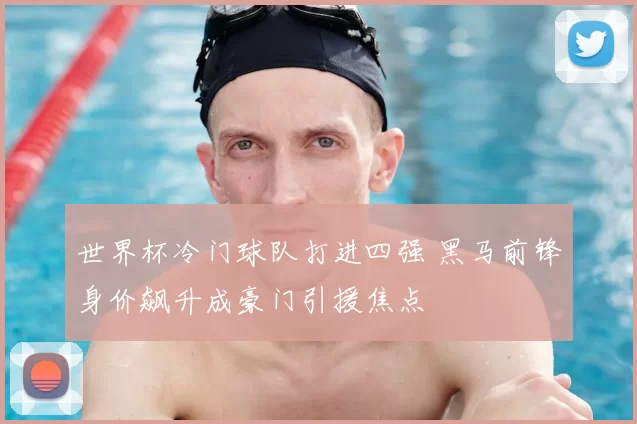 世界杯冷门球队打进四强 黑马前锋身价飙升成豪门引援焦点