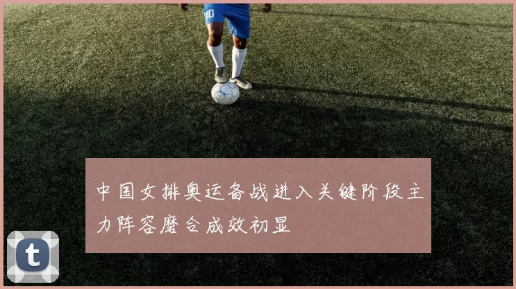 中国女排奥运备战进入关键阶段主力阵容磨合成效初显