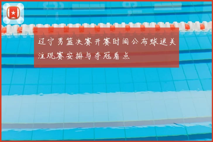 辽宁男篮决赛开赛时间公布球迷关注观赛安排与夺冠看点