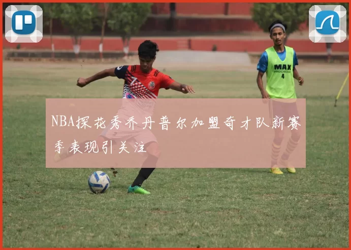 NBA探花秀乔丹普尔加盟奇才队新赛季表现引关注