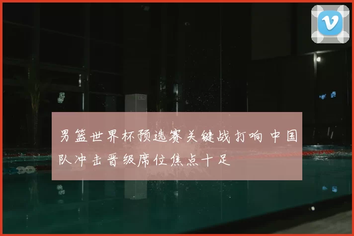 男篮世界杯预选赛关键战打响 中国队冲击晋级席位焦点十足