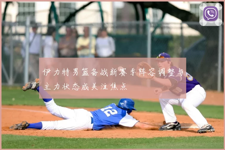 伊力特男篮备战新赛季阵容调整与主力状态成关注焦点