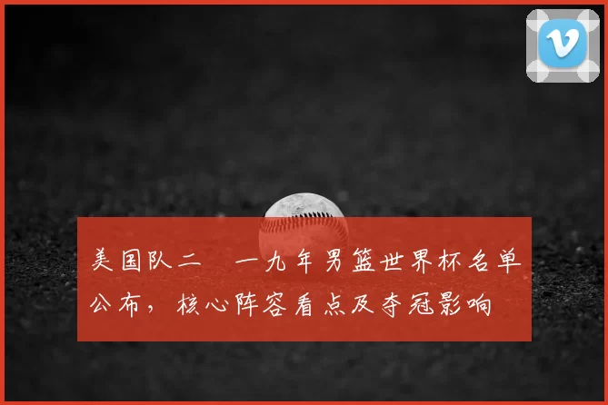 美国队二〇一九年男篮世界杯名单公布，核心阵容看点及夺冠影响