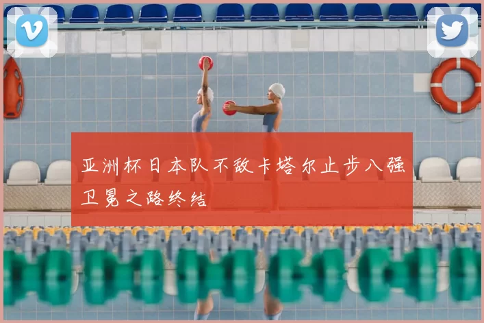 亚洲杯日本队不敌卡塔尔止步八强卫冕之路终结