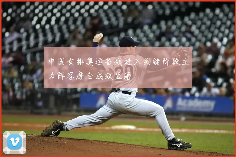中国女排奥运备战进入关键阶段主力阵容磨合成效显著