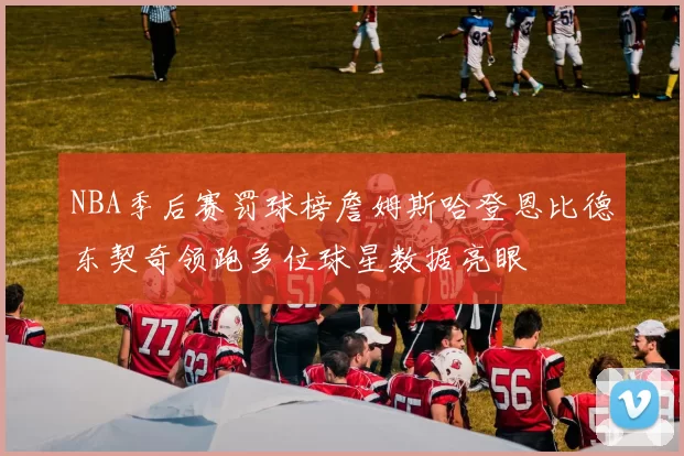 NBA季后赛罚球榜詹姆斯哈登恩比德东契奇领跑多位球星数据亮眼