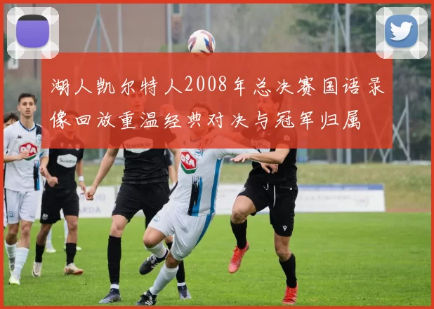湖人凯尔特人2008年总决赛国语录像回放重温经典对决与冠军归属