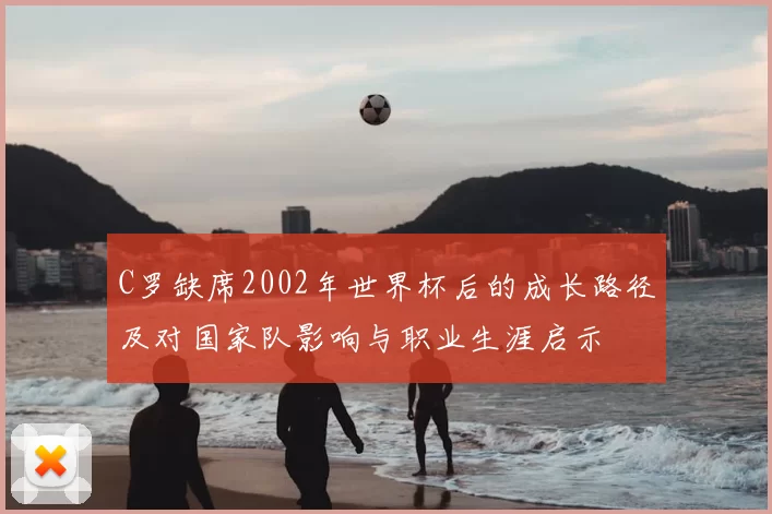 C罗缺席2002年世界杯后的成长路径及对国家队影响与职业生涯启示