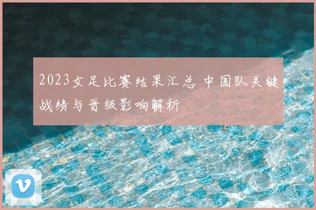 2023女足比赛结果汇总 中国队关键战绩与晋级影响解析