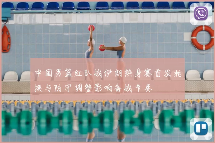 中国男篮红队战伊朗热身赛首发轮换与防守调整影响备战节奏