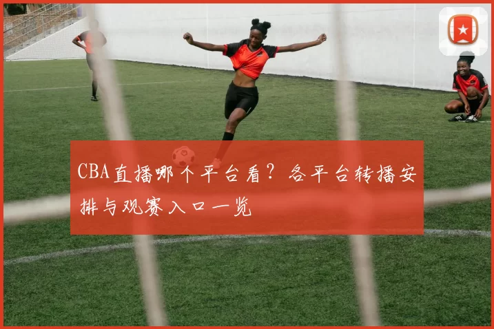 CBA直播哪个平台看？各平台转播安排与观赛入口一览