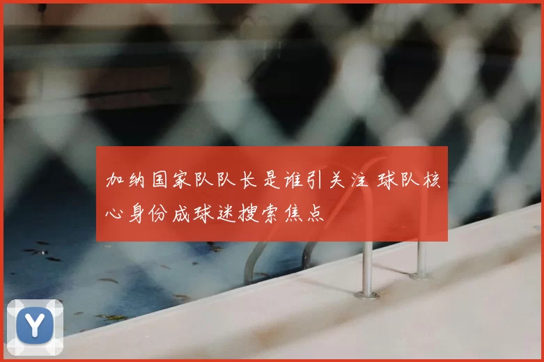 加纳国家队队长是谁引关注 球队核心身份成球迷搜索焦点