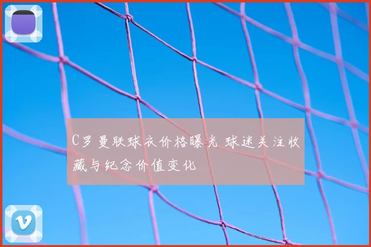 C罗曼联球衣价格曝光 球迷关注收藏与纪念价值变化