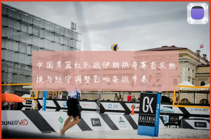 中国男篮红队战伊朗热身赛首发轮换与防守调整影响备战节奏
