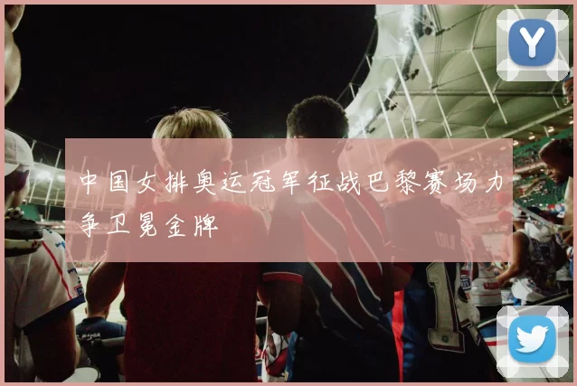 中国女排奥运冠军征战巴黎赛场力争卫冕金牌
