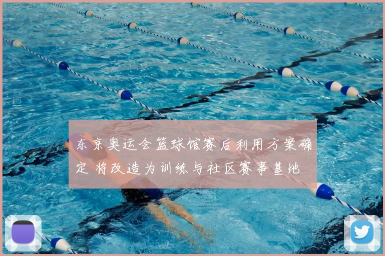 东京奥运会篮球馆赛后利用方案确定 将改造为训练与社区赛事基地