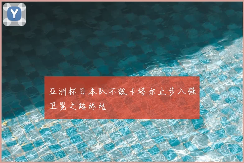 亚洲杯日本队不敌卡塔尔止步八强卫冕之路终结
