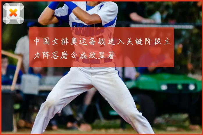 中国女排奥运备战进入关键阶段主力阵容磨合成效显著