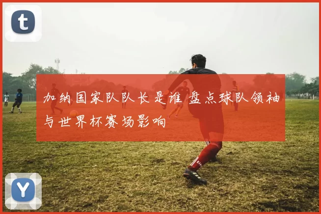 加纳国家队队长是谁 盘点球队领袖与世界杯赛场影响