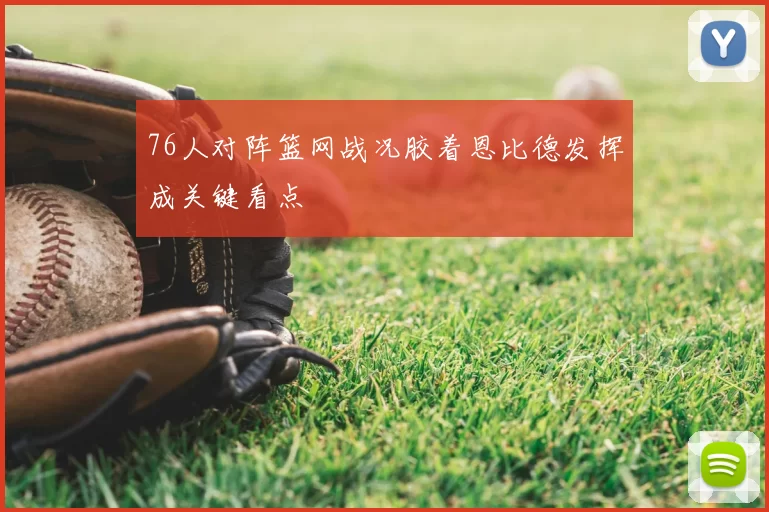 76人对阵篮网战况胶着恩比德发挥成关键看点