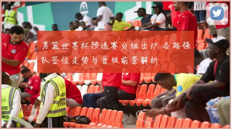 男篮世界杯预选赛分组出炉 各路强队签位走势与晋级前景解析