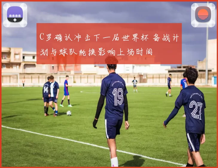 C罗确认冲击下一届世界杯 备战计划与球队轮换影响上场时间