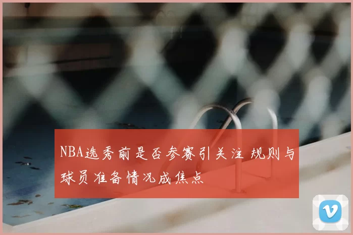 NBA选秀前是否参赛引关注 规则与球员准备情况成焦点