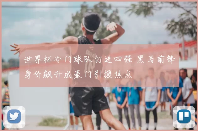 世界杯冷门球队打进四强 黑马前锋身价飙升成豪门引援焦点