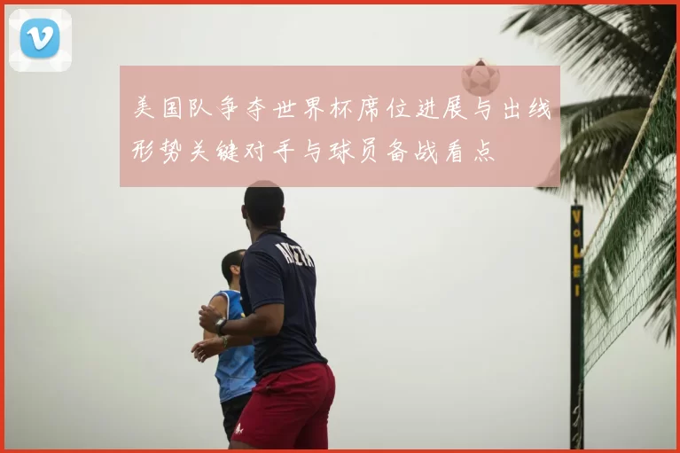 美国队争夺世界杯席位进展与出线形势关键对手与球员备战看点