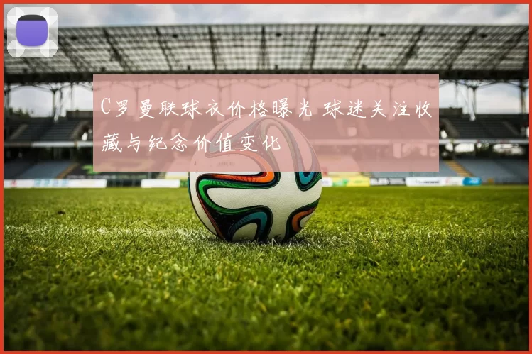 C罗曼联球衣价格曝光 球迷关注收藏与纪念价值变化