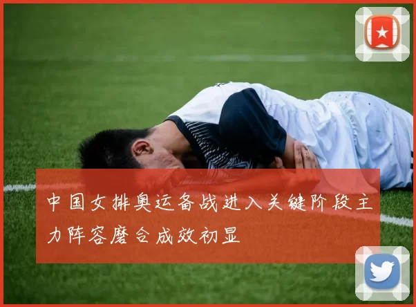 中国女排奥运备战进入关键阶段主力阵容磨合成效初显