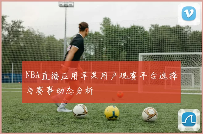 NBA直播应用苹果用户观赛平台选择与赛事动态分析