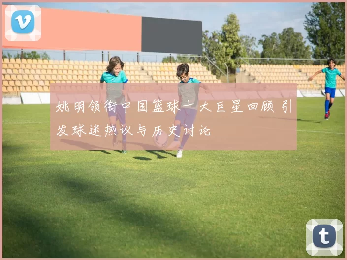 姚明领衔中国篮球十大巨星回顾 引发球迷热议与历史讨论