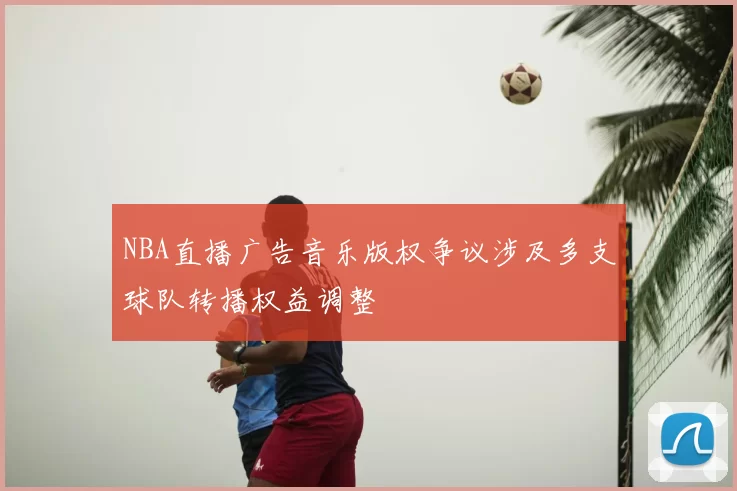 NBA直播广告音乐版权争议涉及多支球队转播权益调整