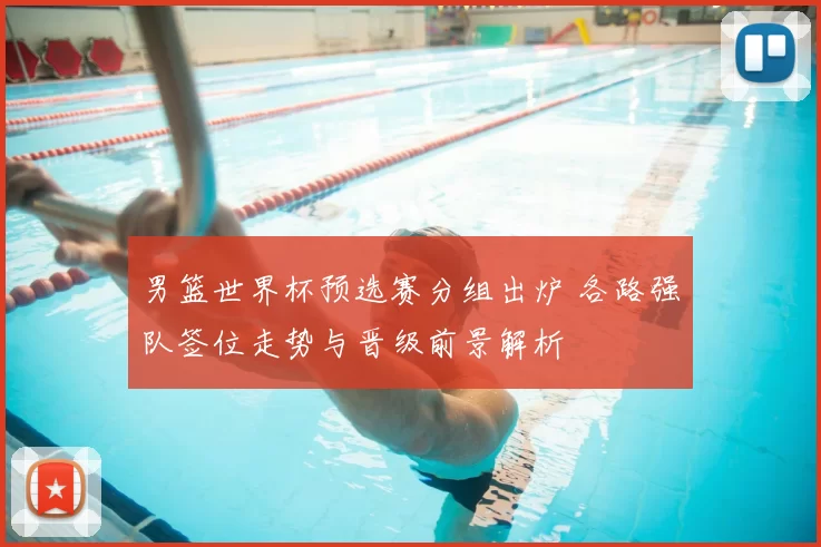 男篮世界杯预选赛分组出炉 各路强队签位走势与晋级前景解析