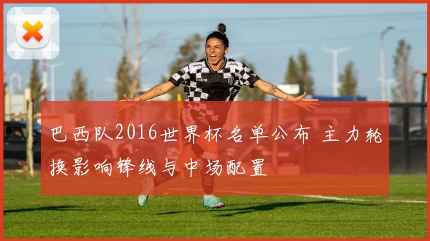 巴西队2016世界杯名单公布 主力轮换影响锋线与中场配置