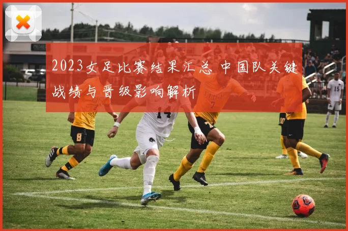 2023女足比赛结果汇总 中国队关键战绩与晋级影响解析