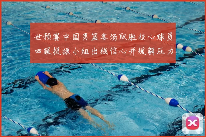 世预赛中国男篮客场取胜核心球员回暖提振小组出线信心并缓解压力