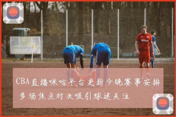 CBA直播咪咕平台更新今晚赛事安排 多场焦点对决吸引球迷关注