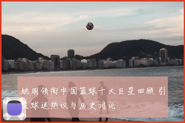 姚明领衔中国篮球十大巨星回顾 引发球迷热议与历史讨论