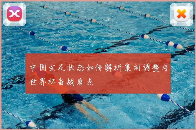 中国女足状态如何解析集训调整与世界杯备战看点