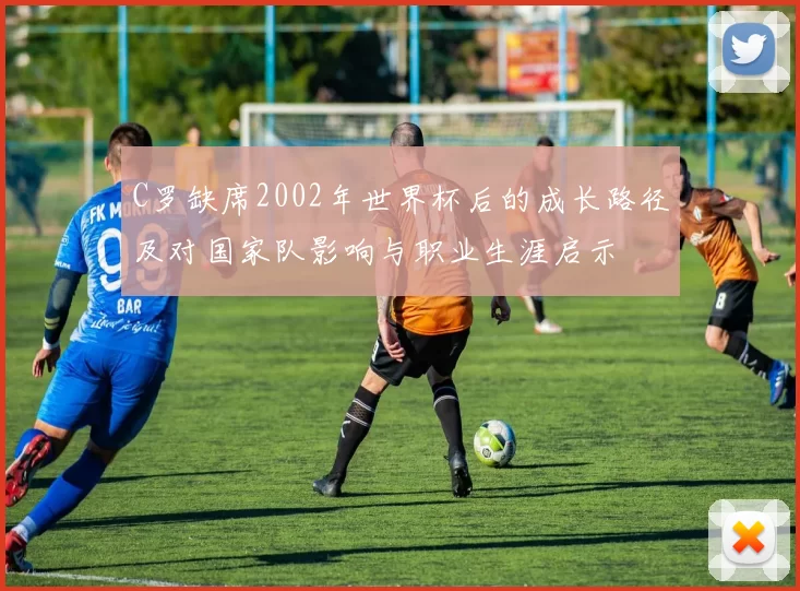 C罗缺席2002年世界杯后的成长路径及对国家队影响与职业生涯启示