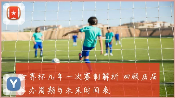 世界杯几年一次赛制解析 回顾历届举办周期与未来时间表