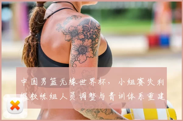 中国男篮无缘世界杯，小组赛失利促教练组人员调整与青训体系重建