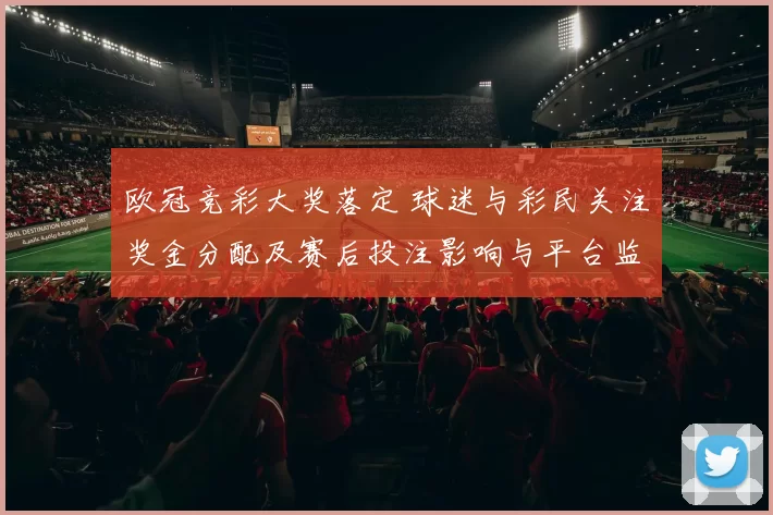 欧冠竞彩大奖落定 球迷与彩民关注奖金分配及赛后投注影响与平台监管应对