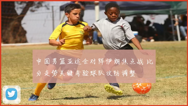 中国男篮亚运会对阵伊朗焦点战 比分走势关键考验球队攻防调整