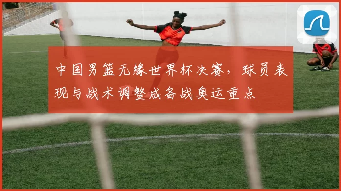 中国男篮无缘世界杯决赛，球员表现与战术调整成备战奥运重点