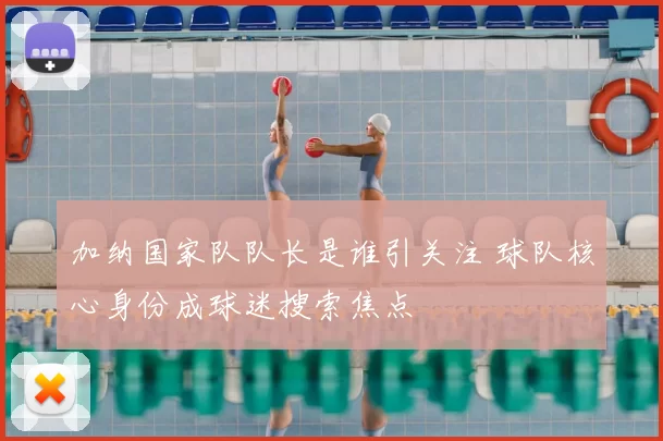 加纳国家队队长是谁引关注 球队核心身份成球迷搜索焦点
